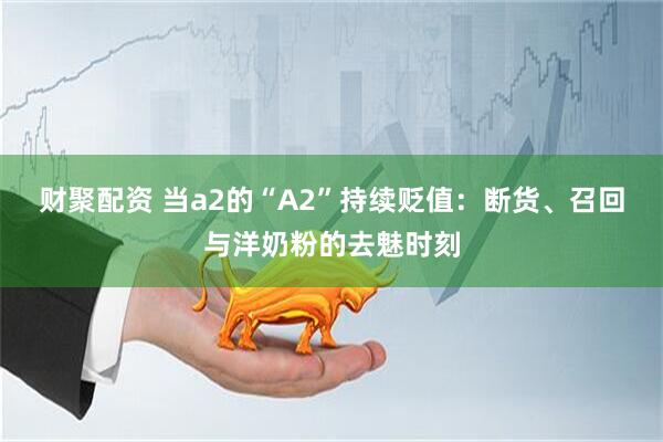 财聚配资 当a2的“A2”持续贬值：断货、召回与洋奶粉的去魅时刻